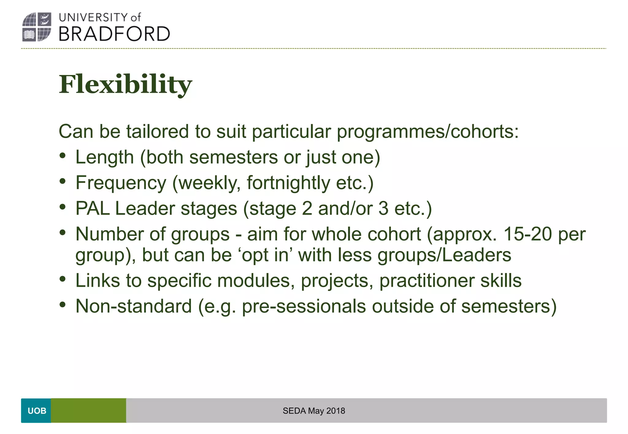UOB
Flexibility
Can be tailored to suit particular programmes/cohorts:
• Length (both semesters or just one)
• Frequency (weekly, fortnightly etc.)
• PAL Leader stages (stage 2 and/or 3 etc.)
• Number of groups - aim for whole cohort (approx. 15-20 per
group), but can be ‘opt in’ with less groups/Leaders
• Links to specific modules, projects, practitioner skills
• Non-standard (e.g. pre-sessionals outside of semesters)
SEDA May 2018
 
