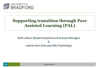 UOB
Supporting transition through Peer
Assisted Learning (PAL)
Ruth Lefever (Student Experience & Success Manager)
&
Leanne Hunt (final year BSc Psychology)
SEDA May 2018
 