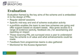 UOB
Evaluation
Evaluation framed by the key aims of the scheme and is embedded
in to the design of PAL:
• Regular debrief sessions
• Specific mid-way and end of scheme evaluation activity
• e-portfolio enables the team to see how schemes are going and
offer support based on student needs. Also gives access to a
range of evidence (activity, feedback etc.) for ascertaining and
reporting on impact
• Those receiving PAL are surveyed once a year to understand
how the scheme is of value and what enhancements could be
made.
• Feedback from programmes teams is also gathered
• Monitored for the Access Agreement
SEDA May 2018
 