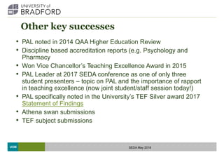 UOB
Other key successes
• PAL noted in 2014 QAA Higher Education Review
• Discipline based accreditation reports (e.g. Psychology and
Pharmacy
• Won Vice Chancellor’s Teaching Excellence Award in 2015
• PAL Leader at 2017 SEDA conference as one of only three
student presenters – topic on PAL and the importance of rapport
in teaching excellence (now joint student/staff session today!)
• PAL specifically noted in the University’s TEF Silver award 2017
Statement of Findings
• Athena swan submissions
• TEF subject submissions
SEDA May 2018
 