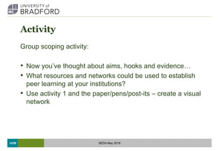 UOB
Activity
Group scoping activity:
• Now you’ve thought about aims, hooks and evidence…
• What resources and networks could be used to establish
peer learning at your institutions?
• Use activity 1 and the paper/pens/post-its – create a visual
network
SEDA May 2018
 