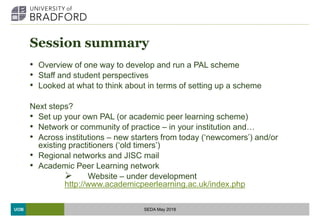UOB
Session summary
• Overview of one way to develop and run a PAL scheme
• Staff and student perspectives
• Looked at what to think about in terms of setting up a scheme
Next steps?
• Set up your own PAL (or academic peer learning scheme)
• Network or community of practice – in your institution and…
• Across institutions – new starters from today (‘newcomers’) and/or
existing practitioners (‘old timers’)
• Regional networks and JISC mail
• Academic Peer Learning network
 Website – under development
http://www.academicpeerlearning.ac.uk/index.php
SEDA May 2018
 