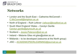 UOB
Networks
• London and the South East – Catherine McConnell –
C.McConnell@brighton.ac.uk
• North of England – Ruth Lefever r.lefever@bradford.ac.uk
• South West England/ Wales – Carolyn Gentle
Carolyn.gentle@plymouth.ac.uk
• Scotland – Jessie.Paterson@ed.ac.uk
• Ireland – Melanie Giles ml.giles@ulster.ac.uk
• Midlands – to be developed (welcome at the North group)
• JISC – ACADEMICPEERLEARNING@jiscmail.ac.uk
SEDA May 2018
 