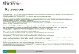 UOB
References
Ahmed, U. and Lefever, R. (2016) The impact of PAL in developing a sense of belonging and establishing communities of learning, Association of Learner Developers in Higher
Education Conference, Heriot Watt University, March 2016
Barnett, R. (2007) A Will to Learn: Being a Student in an Age of Uncertainty. SRHE/ Open University Press. Buckingham
Biggs, J. and Tang, C. (2007) Teaching for Quality Learning at University: What the Student Does (Third Edition), SRHE and Open University Press. Maidenhead.
Ford, N. et al. (2015) Peer learning leaders: developing employability through facilitating the learning of other students. Journal of Learning Development in Higher Education,
Special Edition: Academic Peer Learning, November 2015. Available online:
http://www.aldinhe.ac.uk/ojs/index.php?journal=jldhe&page=article&op=view&path%5B%5D=373&path%5B%5D=pdf
Foster et al. 2012 The HERE Project: Higher Education and Engagement, Final Project Report, York: The Higher Education Academy. Available online:
https://www.heacademy.ac.uk/knowledge-hub/here-project-0
Healy, M. et al. (2014) Engagement through partnership: students as partners in learning and teaching in higher education. Higher Education Academy. York. Available online:
https://www.heacademy.ac.uk/sites/default/files/resources/engagement_through_partnership.pdf
Higher Education Academy (2014) Framework for Partnership in learning and teaching in higher education. Higher Education Academy. York. Available online:
https://www.heacademy.ac.uk/sites/default/files/resources/hea_framework_for_partnership_in_learning_and_teaching.pdf
Jaques, D. and Salmon, G. (2007) Learning in Groups: A handbook for face-to-face and online environments (4th Edition). Routledge. Oxon
Jarvis, P. (1995) The Theory and Practice of Teaching (Second Edition). Routledge. Oxon
Kolb, A. (1984) Experiential Learning: Experience as the Source of Learning and Development. Prentice-Hall. Englewood Cliffs
Keenan, C. (2014) Mapping student-led peer learning in the UK. The Higher Education Academy. York.
Lave, J. and Wenger, E. (1991) Situated Learning: Legitimate Peripheral Participation. Cambridge University Press. Cambridge
Prosser, M. and Trigwell, K. (1999) Understanding Learning and Teaching: The Experience in Higher Education. Buckingham: SRHE and Open University Press. Buckingham
Wenger, E. (1998) Communities of Practice: Learning, Meaning and Identity. Cambridge University Press. Cambridge
The Quality Assurance Agency for Higher Education (2008) The Framework for higher education qualifications in England, Wales and Northern Ireland, The Quality Assurance
Agency.
Ramsden, P. (2003) Learning to Teach in Higher Education. RoutledgeFalmer. London and New York.
Thomas, L. (2012) Building student engagement and belonging in Higher Education at a time of change: a summary of findings and recommendations from the What Works?
Student Retention & Success programme. The Higher Education Academy. York. Available online: https://www.heacademy.ac.uk/knowledge-hub/building-student-engagement-
and-belonging-higher-education-time-change-summary
SEDA May 2018
 