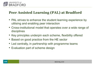 UOB
Peer Assisted Learning (PAL) at Bradford
• PAL strives to enhance the student learning experience by
utilising and enabling peer interaction
• Cross-institutional model that operates over a wide range of
disciplines
• Key principles underpin each scheme, flexibility offered
• Based on good practice from the HE sector
• Led centrally, in partnership with programme teams
• Evaluation part of scheme design
SEDA May 2018
 