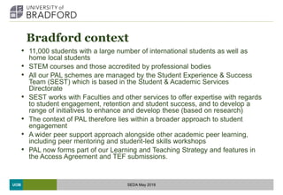 UOB
Bradford context
• 11,000 students with a large number of international students as well as
home local students
• STEM courses and those accredited by professional bodies
• All our PAL schemes are managed by the Student Experience & Success
Team (SEST) which is based in the Student & Academic Services
Directorate
• SEST works with Faculties and other services to offer expertise with regards
to student engagement, retention and student success, and to develop a
range of initiatives to enhance and develop these (based on research)
• The context of PAL therefore lies within a broader approach to student
engagement
• A wider peer support approach alongside other academic peer learning,
including peer mentoring and student-led skills workshops
• PAL now forms part of our Learning and Teaching Strategy and features in
the Access Agreement and TEF submissions.
SEDA May 2018
 