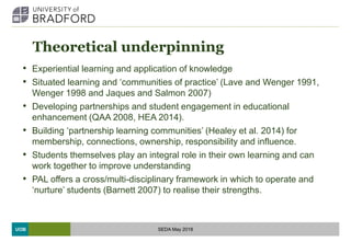 UOB
Theoretical underpinning
• Experiential learning and application of knowledge
• Situated learning and ‘communities of practice’ (Lave and Wenger 1991,
Wenger 1998 and Jaques and Salmon 2007)
• Developing partnerships and student engagement in educational
enhancement (QAA 2008, HEA 2014).
• Building ‘partnership learning communities’ (Healey et al. 2014) for
membership, connections, ownership, responsibility and influence.
• Students themselves play an integral role in their own learning and can
work together to improve understanding
• PAL offers a cross/multi-disciplinary framework in which to operate and
‘nurture’ students (Barnett 2007) to realise their strengths.
SEDA May 2018
 