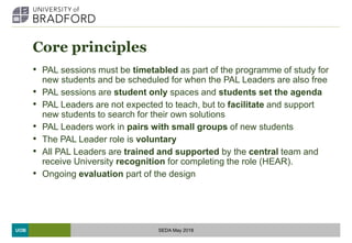 UOB
Core principles
• PAL sessions must be timetabled as part of the programme of study for
new students and be scheduled for when the PAL Leaders are also free
• PAL sessions are student only spaces and students set the agenda
• PAL Leaders are not expected to teach, but to facilitate and support
new students to search for their own solutions
• PAL Leaders work in pairs with small groups of new students
• The PAL Leader role is voluntary
• All PAL Leaders are trained and supported by the central team and
receive University recognition for completing the role (HEAR).
• Ongoing evaluation part of the design
SEDA May 2018
 