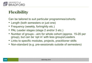 UOB
Flexibility
Can be tailored to suit particular programmes/cohorts:
• Length (both semesters or just one)
• Frequency (weekly, fortnightly etc.)
• PAL Leader stages (stage 2 and/or 3 etc.)
• Number of groups - aim for whole cohort (approx. 15-20 per
group), but can be ‘opt in’ with less groups/Leaders
• Links to specific modules, projects, practitioner skills
• Non-standard (e.g. pre-sessionals outside of semesters)
SEDA May 2018
 