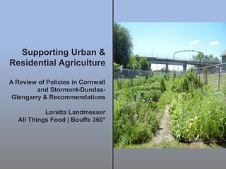 Supporting Urban &
Residential Agriculture
A Review of Policies in Cornwall
and Stormont-Dundas-
Glengarry & Recommendations
Loretta Landmesser
All Things Food | Bouffe 360°
 