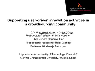 Supporting user-driven innovation activities in
a crowdsourcing community
Post-doctoral researcher Miia Kosonen
PhD student Chunmei Gan
Post-doctoral researcher Heidi Olander
Professor Kirsimarja Blomqvist
Lappeenranta University of Technology, Finland &
Central China Normal University, Wuhan, China
ISPIM symposium, 10.12.2012
 