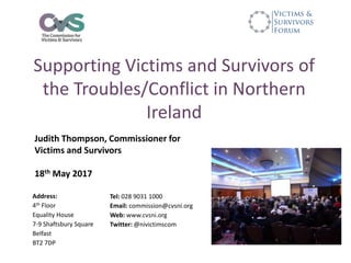 Supporting Victims and Survivors of
the Troubles/Conflict in Northern
Ireland
Judith Thompson, Commissioner for
Victims and Survivors
18th May 2017
Address:
4th Floor
Equality House
7-9 Shaftsbury Square
Belfast
BT2 7DP
Tel: 028 9031 1000
Email: commission@cvsni.org
Web: www.cvsni.org
Twitter: @nivictimscom
 