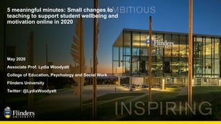 5 meaningful minutes: Small changes to
teaching to support student wellbeing and
motivation online in 2020
May 2020
Associate Prof. Lydia Woodyatt
College of Education, Psychology and Social Work
Flinders University
Twitter: @LydiaWoodyatt
 