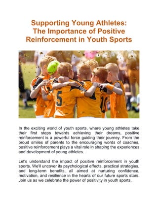 Supporting Young Athletes:
The Importance of Positive
Reinforcement in Youth Sports
In the exciting world of youth sports, where young athletes take
their first steps towards achieving their dreams, positive
reinforcement is a powerful force guiding their journey. From the
proud smiles of parents to the encouraging words of coaches,
positive reinforcement plays a vital role in shaping the experiences
and development of young athletes.
Let's understand the impact of positive reinforcement in youth
sports. We'll uncover its psychological effects, practical strategies,
and long-term benefits, all aimed at nurturing confidence,
motivation, and resilience in the hearts of our future sports stars.
Join us as we celebrate the power of positivity in youth sports.
 
