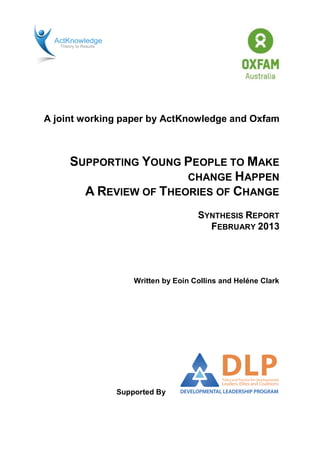 A joint working paper by ActKnowledge and Oxfam
SUPPORTING YOUNG PEOPLE TO MAKE
CHANGE HAPPEN
A REVIEW OF THEORIES OF CHANGE
SYNTHESIS REPORT
FEBRUARY 2013
Written by Eoin Collins and Heléne Clark
Supported By
 