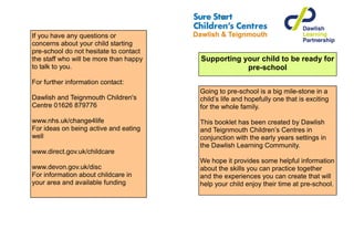 If you have any questions or
concerns about your child starting
pre-school do not hesitate to contact
the staff who will be more than happy   Supporting your child to be ready for
to talk to you.                                     pre-school
For further information contact:
                                        Going to pre-school is a big mile-stone in a
Dawlish and Teignmouth Children's       child’s life and hopefully one that is exciting
Centre 01626 879776                     for the whole family.

www.nhs.uk/change4life                  This booklet has been created by Dawlish
For ideas on being active and eating    and Teignmouth Children’s Centres in
well                                    conjunction with the early years settings in
                                        the Dawlish Learning Community.
www.direct.gov.uk/childcare
                                        We hope it provides some helpful information
www.devon.gov.uk/disc                   about the skills you can practice together
For information about childcare in      and the experiences you can create that will
your area and available funding         help your child enjoy their time at pre-school.
 