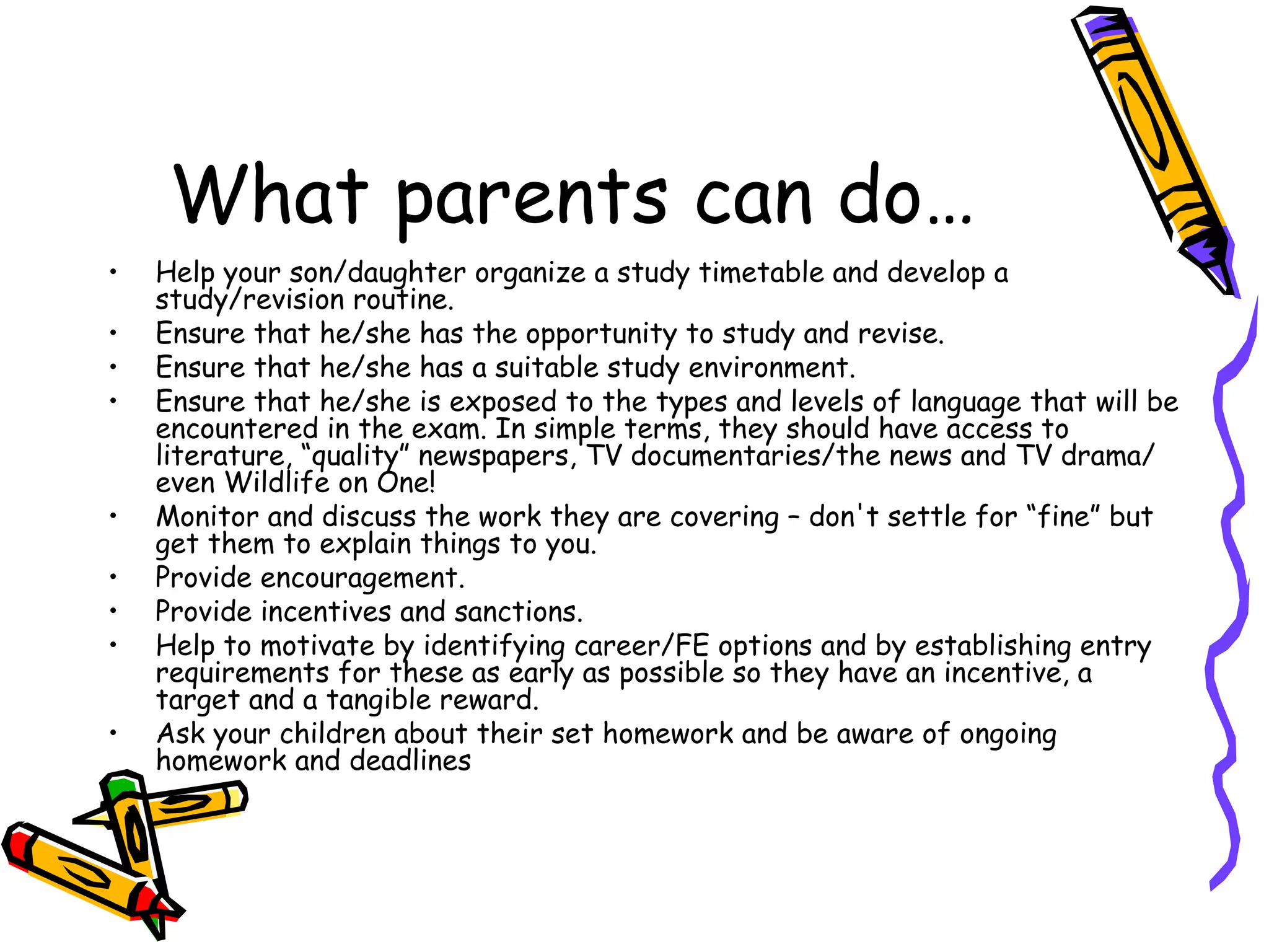 What parents can do… Help your son/daughter organize a study timetable and develop a study/revision routine.  Ensure that he/she has the opportunity to study and revise.  Ensure that he/she has a suitable study environment.  Ensure that he/she is exposed to the types and levels of language that will be encountered in the exam. In simple terms, they should have access to literature, “quality” newspapers, TV documentaries/the news and TV drama/ even Wildlife on One! Monitor and discuss the work they are covering – don't settle for “fine” but get them to explain things to you.  Provide encouragement.  Provide incentives and sanctions.  Help to motivate by identifying career/FE options and by establishing entry requirements for these as early as possible so they have an incentive, a target and a tangible reward.  Ask your children about their set homework and be aware of ongoing homework and deadlines 