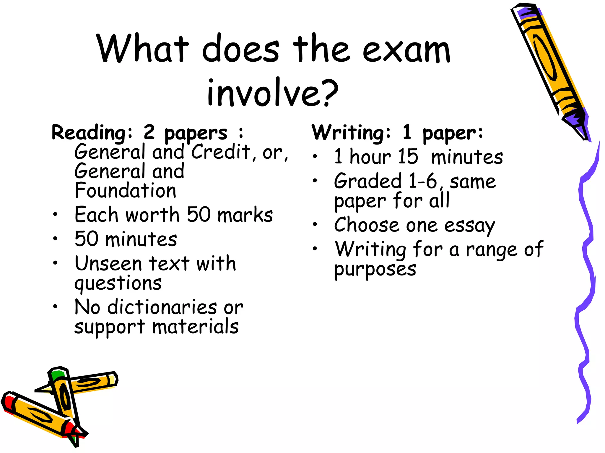 What does the exam involve? Reading: 2 papers :  General and Credit, or, General and Foundation Each worth 50 marks 50 minutes Unseen text with questions No dictionaries or support materials Writing: 1 paper: 1 hour 15  minutes Graded 1-6, same paper for all Choose one essay Writing for a range of purposes 