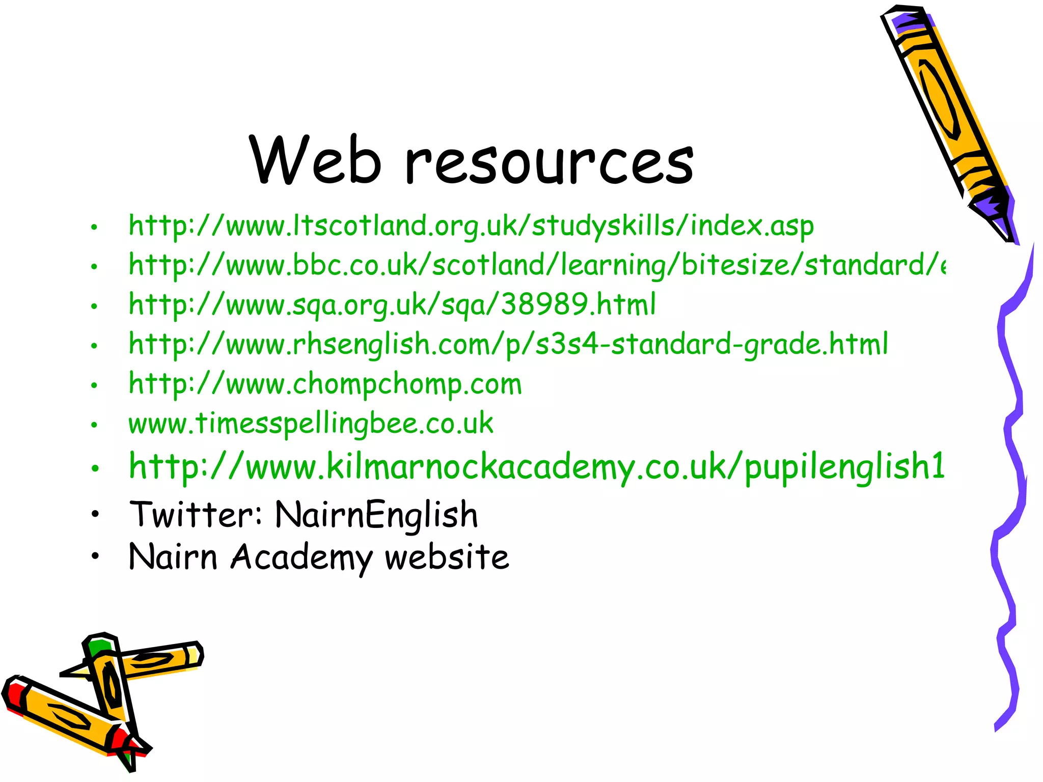 Web resources http://www.ltscotland.org.uk/studyskills/index.asp http://www.bbc.co.uk/scotland/learning/bitesize/standard/english/ http://www.sqa.org.uk/sqa/38989.html http://www.rhsenglish.com/p/s3s4-standard-grade.html http://www.chompchomp.com www.timesspellingbee.co.uk http://www.kilmarnockacademy.co.uk/pupilenglish1of10.htm Twitter: NairnEnglish Nairn Academy website 