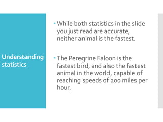 Understanding
statistics
While both statistics in the slide
you just read are accurate,
neither animal is the fastest.
The Peregrine Falcon is the
fastest bird, and also the fastest
animal in the world, capable of
reaching speeds of 200 miles per
hour.
 