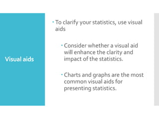 Visual aids
 To clarify your statistics, use visual
aids
 Consider whether a visual aid
will enhance the clarity and
impact of the statistics.
 Charts and graphs are the most
common visual aids for
presenting statistics.
 