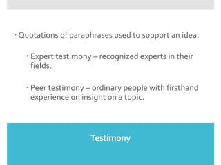 Testimony
 Quotations of paraphrases used to support an idea.
 Expert testimony – recognized experts in their
fields.
 Peer testimony – ordinary people with firsthand
experience on insight on a topic.
 