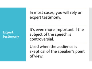 Expert
testimony
In most cases, you will rely on
expert testimony.
It’s even more important if the
subject of the speech is
controversial.
Used when the audience is
skeptical of the speaker’s point
of view.
 
