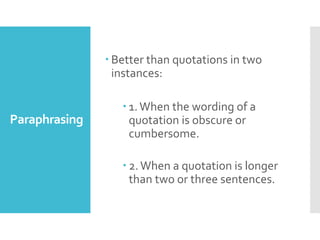 Paraphrasing
 Better than quotations in two
instances:
 1.When the wording of a
quotation is obscure or
cumbersome.
 2.When a quotation is longer
than two or three sentences.
 