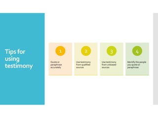 Tips for
using
testimony
Quote or
paraphrase
accurately
1
Use testimony
from qualified
sources
2
Use testimony
from unbiased
sources
3
Identify the people
you quote or
paraphrase
4
 