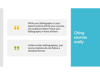 Citing
sources
orally
While your bibliography in your
speech outline will list your sources,
you audience doesn’t have your
bibliography in front of them.
Unlike written bibliographies, oral
source citations do not follow a
standard format.
 