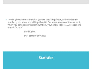 Statistics
 “When you can measure what you are speaking about, and express it in
numbers, you know something about it. But when you cannot measure it,
when you cannot express it in numbers, your knowledge is . . . Meager and
unsatisfactory.”
Lord Kelvin
19th-century physicist
 