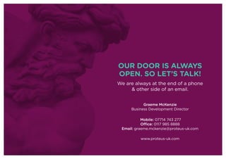 OUR DOOR IS ALWAYS
OPEN. SO LET’S TALK!
We are always at the end of a phone
& other side of an email.
Graeme McKenzie
Business Development Director
Mobile: 07714 743 277
Office: 0117 985 8888
Email: graeme.mckenzie@proteus-uk.com
www.proteus-uk.com
 