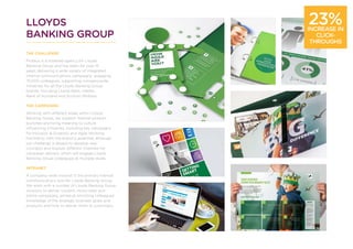 LLOYDS
BANKING GROUP
THE CHALLENGE
Proteus is a rostered agency for Lloyds
Banking Group and has been for over 15
years delivering a wide variety of integrated
internal communications campaigns, engaging
75,000 colleagues, supporting companywide
initiatives for all the Lloyds Banking Group
brands, including Lloyds Bank, Halifax,
Bank of Scotland and Scottish Widows.
THE CAMPAIGNS
Working with different areas within Lloyds
Banking Group, we support internal product
launches and bring meaning to culture
influencing initiatives, including key campaigns
for Inclusion & Diversity and Agile Working.
Familiarity with the brand is essential, although
our challenge is always to develop new
concepts and explore different channels for
campaign delivery which will engage Lloyds
Banking Group colleagues at multiple levels.
INTRANET
A company-wide intranet is the primary internal
communications tool for Lloyds Banking Group.
We work with a number of Lloyds Banking Group
divisions to deliver content, micro-sites and
online campaigns, aimed at enriching colleagues’
knowledge of the strategic business goals and
products and how to deliver them to customers.
23%INCREASE IN
CLICK-
THROUGHS
 