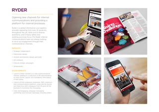 RYDER
Opening new channels for internal
communications and providing a
platform for internal processes
Ryder is a global distribution and logistics
provider operating from over 25 locations
throughout the UK. With such a diverse
workforce, and a heavy safety and
working practices focus, the Ryder Internal
Communications team are always looking
to drive up engagement through their
communication channels.
SERVICES
•	 Strategic collaboration
•	 Publication design
•	 Intranet architecture, design and build
•	 HR collateral
•	 Cultural change campaigns
•	 Screensavers
ACHIEVEMENTS
•	 Launch of their intranet as a new communications
channel, leading to a reduction in HR administration
as many forms, reports and mandatory information
is held online.
•	 Launch of their employee newsletter, 360, creating a
new communications platform, using real life stories
and interviews with colleagues from all parts of the
business to humanise the messaging.
•	 Clear and engaging campaign messaging
promoting core business messages including safety.
 