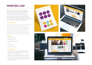 MINSTER LAW
Soon to become an independent company
Minster Law, personal injury claim specialists,
had an urgent need to establish their own
culture and community via a new Intranet.
With over 800 employees in three sites, Minister
Law takes pride in providing a supportive work
environment with employees integral to the business
and encouraged to take on leadership roles.
THE CHALLENGE
With a twelve week timeline for delivery we worked
with Minister Law to recommend an intranet
platform, strategy for content and delivery and
design and content upload. In order to achieve
this we worked in partnership with Interact,
a company that has a proven track record of
delivering a simple, easy to use, fantastic Intranet
platform that is unbeatable in the marketplace.
SERVICES
•	 Strategic planning
•	 Content mapping
•	 Site map and wireframe
•	 Design
•	 Content upload
•	 Training and support
ACHIEVEMENTS
•	 We hit the deadline. Within twelve weeks Minster
Law had a new Intranet which delivers engaging
content, which is easy to update.
•	 New internal brand guidelines with icon styles and
guidance on developing content for the Intranet.
•	 A future proof internal communications platform
which provides scope for increased social networking
and mobile working.
 