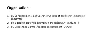 Organisation
1. du Conseil régional de l'Epargne Publique et des Marché Financiers
(CREPMF) ;
2. de la Bourse Régionale des valeurs mobilières SA (BRVM.sa) ;
3. du Dépositaire Central /Banque de Règlement (DC/BR).
 
