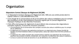 Organisation
Dépositaire Central /Banque de Règlement (DC/BR)
• Le Dépositaire Central / Banque de Règlement (DC / BR) est une entité privée dont le
capital s'élève à 1.520.390.000 francs CFA.
• Il est chargé de la conservation et de la Circulation des valeurs mobilières pour le compte
des émetteurs et des intermédiaires financiers agréés par le Conseil Régional de
l’Épargne Publique et des Marchés Financiers.
• Il fait office de banque de règlement et peut détenir des encaisses des négociateurs
(comptes espèces). Il assure les missions suivantes :
• la centralisation de la conservation des comptes courants des valeurs mobilières pour le compte
de ses adhérents ;
• le règlement et la livraison des opérations de bourse, en organisant pour chaque Société de
Gestion et d’Intermédiation (SGI), la compensation, valeur par valeur entre les titres achetés et
vendus ;
• le règlement des soldes résultant des compensations relatives aux opérations de marché et le
paiement des produits (intérêts, dividendes, etc.) attachés à la détention des valeurs mobilières ;
• la mise en action du Fonds de Garantie en cas de défaillance d’un adhérent.
 