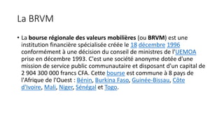La BRVM
• La bourse régionale des valeurs mobilières (ou BRVM) est une
institution financière spécialisée créée le 18 décembre 1996
conformément à une décision du conseil de ministres de l'UEMOA
prise en décembre 1993. C'est une société anonyme dotée d'une
mission de service public communautaire et disposant d'un capital de
2 904 300 000 francs CFA. Cette bourse est commune à 8 pays de
l'Afrique de l'Ouest : Bénin, Burkina Faso, Guinée-Bissau, Côte
d'Ivoire, Mali, Niger, Sénégal et Togo.
 