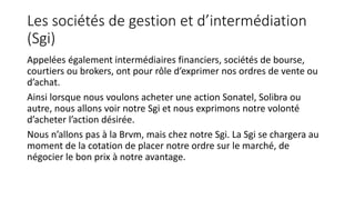 Les sociétés de gestion et d’intermédiation
(Sgi)
Appelées également intermédiaires financiers, sociétés de bourse,
courtiers ou brokers, ont pour rôle d’exprimer nos ordres de vente ou
d’achat.
Ainsi lorsque nous voulons acheter une action Sonatel, Solibra ou
autre, nous allons voir notre Sgi et nous exprimons notre volonté
d’acheter l’action désirée.
Nous n’allons pas à la Brvm, mais chez notre Sgi. La Sgi se chargera au
moment de la cotation de placer notre ordre sur le marché, de
négocier le bon prix à notre avantage.
 