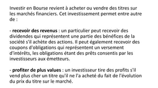 Investir en Bourse revient à acheter ou vendre des titres sur
les marchés financiers. Cet investissement permet entre autre
de :
- recevoir des revenus : un particulier peut recevoir des
dividendes qui représentent une partie des bénéfices de la
société s'il achète des actions. Il peut également recevoir des
coupons d'obligations qui représentent un versement
d'intérêts, les obligations étant des prêts consentis par les
investisseurs aux émetteurs.
- profiter de plus values : un investisseur tire des profits s'il
vend plus cher un titre qu'il ne l'a acheté du fait de l'évolution
du prix du titre sur le marché.
 