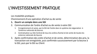 L'INVESTISSEMENT PRATIQUE
Les modalités pratiques
Cheminement d’une opération d’achat ou de vente
1. Ouvrir un compte dans une SGI
2. Communication de l’ordre d’achat ou de vente à votre SGI
1. Enregistrement et saisie, par la SGI de l’ordre dans le système de négociation à
l’antenne nationale de bourse.
2. Centralisation au Site Central de tous les ordres d’achat et de vente de toutes les
antenne nationale de bourse
3. Après confirmation des ordre d’achat et de vente, détermination des prix, la
transaction est enregistrée, puis confirmée successivement par la bourse à
la SGI, puis par la SGI au Client
 