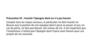 Précaution #1 : Investir l'épargne dont on n'a pas besoin
Compte tenu du risque encouru, le particulier ne doit investir en
Bourse que la portion de son épargne dont il peut se passer et qui, en
cas de perte, ne fera pas baisser son niveau de vie. Il est important que
l'investisseur n'utilise pas l'épargne dont il peut avoir besoin pour ses
projets de vie courante.
 