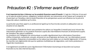 Précaution #2 : S'informer avant d'investir
Il est important de bien s'informer sur les produits financiers avant d'investir. Il s'agit de s'informer d'une part
sur le type de produit (actions, obligations, produits dérivés), ses mécanismes et les risques qu'il comporte, et
d'autre part sur l'émetteur, dont la santé financière et les perspectives auront une influence sur le prix et le
risque des valeurs mobilières qu'il a émis.
Le particulier peut faire appel à un professionnel agréé qui lui fournira des conseils en adéquation avec sa
situation et ses objectifs.
L'investisseur qui décide de choisir sans assistance les valeurs sur lesquelles il investit peut aussi trouver des
informations générales sur les produits financiers auprès des intermédiaires financiers et directement auprès
de l'émetteur des valeurs mobilières.
Les émetteurs ont l'obligation de communiquer au public régulièrement leurs informations financières :
chiffres trimestriels, semestriels, annuels, annonces en cas d'opération de fusion, etc. Les informations seront
plus complètes, fréquentes et accessibles sur les valeurs qui sont cotées sur un marché réglementé. A l'inverse,
les marchés non-réglementés tels que les systèmes multilatéraux de négociation, sont moins protecteurs à
l'égard des investisseurs.
Il est également conseillé de suivre régulièrement l'information économique et boursière via la presse
financière ou les sites internet boursiers.
 