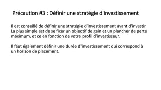 Précaution #3 : Définir une stratégie d'investissement
Il est conseillé de définir une stratégie d'investissement avant d'investir.
La plus simple est de se fixer un objectif de gain et un plancher de perte
maximum, et ce en fonction de votre profil d'investisseur.
Il faut également définir une durée d'investissement qui correspond à
un horizon de placement.
 