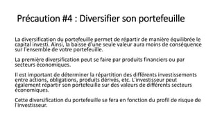 Précaution #4 : Diversifier son portefeuille
La diversification du portefeuille permet de répartir de manière équilibrée le
capital investi. Ainsi, la baisse d'une seule valeur aura moins de conséquence
sur l'ensemble de votre portefeuille.
La première diversification peut se faire par produits financiers ou par
secteurs économiques.
Il est important de déterminer la répartition des différents investissements
entre actions, obligations, produits dérivés, etc. L'investisseur peut
également répartir son portefeuille sur des valeurs de différents secteurs
économiques.
Cette diversification du portefeuille se fera en fonction du profil de risque de
l'investisseur.
 