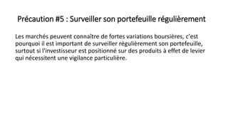 Précaution #5 : Surveiller son portefeuille régulièrement
Les marchés peuvent connaître de fortes variations boursières, c'est
pourquoi il est important de surveiller régulièrement son portefeuille,
surtout si l'investisseur est positionné sur des produits à effet de levier
qui nécessitent une vigilance particulière.
 