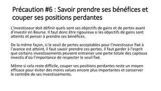 Précaution #6 : Savoir prendre ses bénéfices et
couper ses positions perdantes
L'investisseur doit définir quels sont ses objectifs de gains et de pertes avant
d'investir en Bourse. Il faut donc être rigoureux si les objectifs de gains sont
atteints et penser à prendre ses bénéfices.
De la même façon, si le seuil de pertes acceptables pour l'investisseur fixé à
l'avance est atteint, il faut savoir prendre ces pertes. Il faut garder à l'esprit
que certains investissements peuvent entrainer une perte totale des capitaux
investis d'où l'importance de respecter le seuil fixé.
Même si cela reste difficile, couper ses positions perdantes reste un moyen
efficace pour éviter des moins values encore plus importantes et conserver
le contrôle de ses investissements.
 
