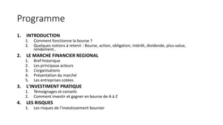 Programme
1. INTRODUCTION
1. Comment fonctionne la bourse ?
2. Quelques notions à retenir : Bourse, action, obligation, intérêt, dividende, plus-value,
rendement..
2. LE MARCHE FINANCIER REGIONAL
1. Bref historique
2. Les principaux acteurs
3. L’organisations
4. Présentation du marché
5. Les entreprises cotées
3. L'INVESTIMENT PRATIQUE
1. Témoignages et conseils
2. Comment investir et gagner en bourse de A à Z
4. LES RISQUES
1. Les risques de l’investissement boursier
 