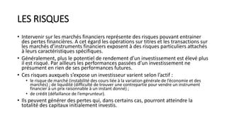 LES RISQUES
• Intervenir sur les marchés financiers représente des risques pouvant entrainer
des pertes financières. A cet égard les opérations sur titres et les transactions sur
les marchés d’instruments financiers exposent à des risques particuliers attachés
à leurs caractéristiques spécifiques.
• Généralement, plus le potentiel de rendement d’un investissement est élevé plus
il est risqué. Par ailleurs les performances passées d’un investissement ne
présument en rien de ses performances futures.
• Ces risques auxquels s’expose un investisseur varient selon l’actif :
• le risque de marché (instabilité des cours liée à la variation générale de l’économie et des
marchés) ; de liquidité (difficulté de trouver une contrepartie pour vendre un instrument
financier à un prix raisonnable à un instant donné) ;
• de crédit (défaillance de l’emprunteur).
• Ils peuvent générer des pertes qui, dans certains cas, pourront atteindre la
totalité des capitaux initialement investis.
 