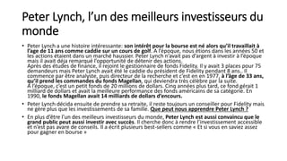 Peter Lynch, l’un des meilleurs investisseurs du
monde
• Peter Lynch a une histoire intéressante: son intérêt pour la bourse est né alors qu’il travaillait à
l’age de 11 ans comme caddie sur un cours de golf. A l’époque, nous étions dans les années 50 et
les actions étaient dans un marché haussier. Peter Lynch n’avait pas d’argent à investir à l’époque
mais il avait déja remarqué l’opportunité de détenir des actions.
Après des études de finance, il rejoint le gestionnaire de fonds Fidelity. Il y avait 3 places pour 75
demandeurs mais Peter Lynch avait été le caddie du président de Fidelity pendant 8 ans.. Il
commence par être analyste, puis directeur de la recherche et c’est en en 1977, à l’âge de 33 ans,
qu’il prend les commandes du fonds Magellan, qui deviendra très célèbre par la suite.
A l’époque, c’est un petit fonds de 20 millions de dollars. Cinq années plus tard, ce fond gérait 1
milliard de dollars et avait la meilleure performance des fonds américains de sa catégorie. En
1990, le fonds Magellan avait 14 milliards de dollars d’encours.
• Peter Lynch décida ensuite de prendre sa retraite, il reste toujours un conseiller pour Fidelity mais
ne gère plus que les investissements de sa famille. Que peut nous apprendre Peter Lynch ?
• En plus d’être l’un des meilleurs investisseurs du monde, Peter Lynch est aussi convaincu que le
grand public peut aussi investir avec succès. Il cherche donc à rendre l’investissement accessible
et n’est pas avare de conseils. Il a écrit plusieurs best-sellers comme « Et si vous en saviez assez
pour gagner en bourse »
 